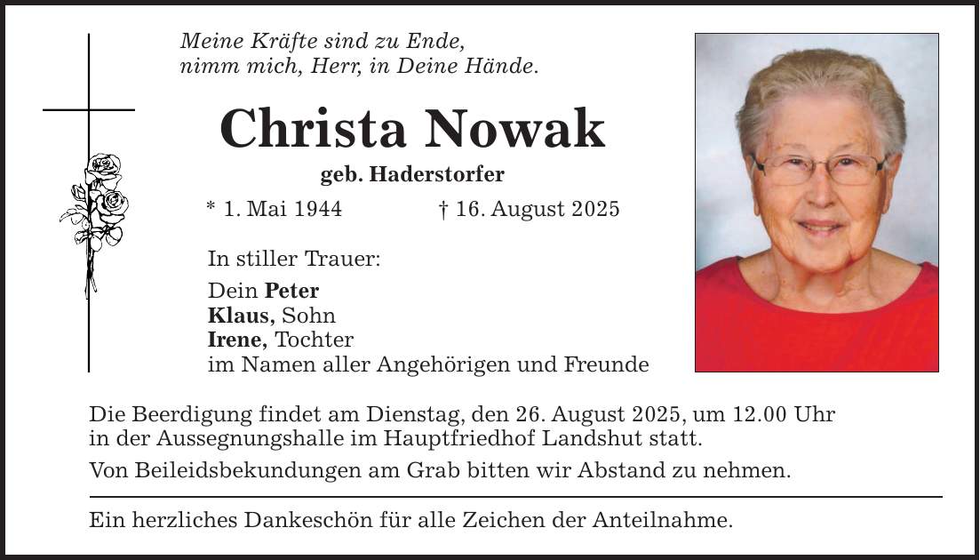 Meine Kräfte sind zu Ende, nimm mich, Herr, in Deine Hände. Christa Nowak geb. Haderstorfer * 1. Mai 1944 + 16. August 2025 In stiller Trauer: Dein Peter Klaus, Sohn Irene, Tochter im Namen aller Angehörigen und Freunde Die Beerdigung findet am Dienstag, den 26. August 2025, um 12.00 Uhr in der Aussegnungshalle im Hauptfriedhof Landshut statt. Von Beileidsbekundungen am Grab bitten wir Abstand zu nehmen. Ein herzliches Dankeschön für alle Zeichen der Anteilnahme.