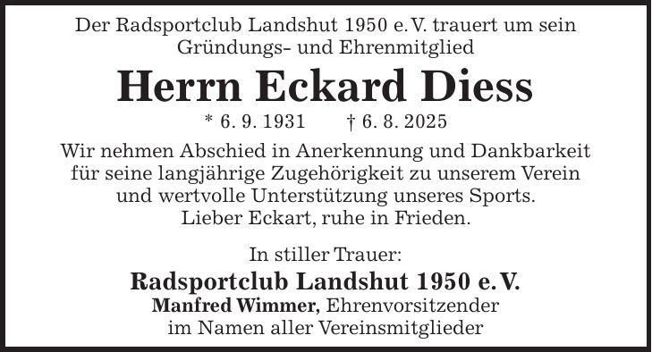 Der Radsportclub Landshut 1950 e. V. trauert um sein Gründungs- und Ehrenmitglied Herrn Eckard Diess * 6. 9. 1931 + 6. 8. 2025 Wir nehmen Abschied in Anerkennung und Dankbarkeit für seine langjährige Zugehörigkeit zu unserem Verein und wertvolle Unterstützung unseres Sports. Lieber Eckart, ruhe in Frieden. In stiller Trauer: Radsportclub Landshut 1950 e. V. Manfred Wimmer, Ehrenvorsitzender im Namen aller Vereinsmitglieder