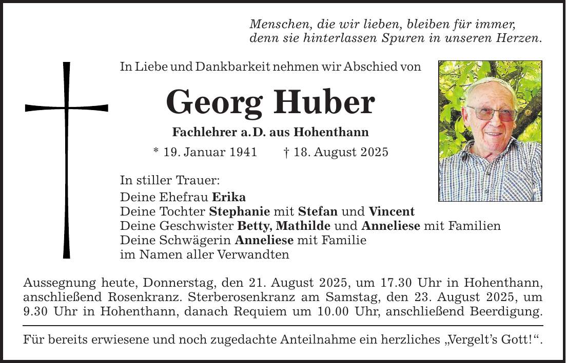 Menschen, die wir lieben, bleiben für immer, denn sie hinterlassen Spuren in unseren Herzen. In Liebe und Dankbarkeit nehmen wir Abschied von Georg Huber Fachlehrer a. D. aus Hohenthann * 19. Januar 1941 + 18. August 2025 In stiller Trauer: Deine Ehefrau Erika Deine Tochter Stephanie mit Stefan und Vincent Deine Geschwister Betty, Mathilde und Anneliese mit Familien Deine Schwägerin Anneliese mit Familie im Namen aller Verwandten Aussegnung heute, Donnerstag, den 21. August 2025, um 17.30 Uhr in Hohenthann, anschließend Rosenkranz. Sterberosenkranz am Samstag, den 23. August 2025, um 9.30 Uhr in Hohenthann, danach Requiem um 10.00 Uhr, anschließend Beerdigung. Für bereits erwiesene und noch zugedachte Anteilnahme ein herzliches 'Vergelt's Gott!'.