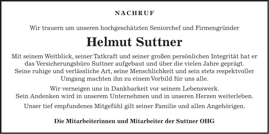 Nachruf Wir trauern um unseren hochgeschätzten Seniorchef und Firmengründer Helmut Suttner Mit seinem Weitblick, seiner Tatkraft und seiner großen persönlichen Integrität hat er das Versicherungsbüro Suttner aufgebaut und über die vielen Jahre geprägt. Seine ruhige und verlässliche Art, seine Menschlichkeit und sein stets respektvoller Umgang machten ihn zu einem Vorbild für uns alle. Wir verneigen uns in Dankbarkeit vor seinem Lebenswerk. Sein Andenken wird in unserem Unternehmen und in unseren Herzen weiterleben. Unser tief empfundenes Mitgefühl gilt seiner Familie und allen Angehörigen. Die Mitarbeiterinnen und Mitarbeiter der Suttner OHG