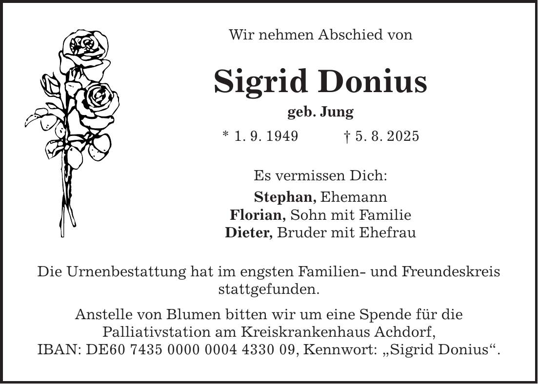 Wir nehmen Abschied von Sigrid Donius geb. Jung * 1. 9. 1949 + 5. 8. 2025 Es vermissen Dich: Stephan, Ehemann Florian, Sohn mit Familie Dieter, Bruder mit Ehefrau Die Urnenbestattung hat im engsten Familien- und Freundeskreis stattgefunden. Anstelle von Blumen bitten wir um eine Spende für die Palliativstation am Kreiskrankenhaus Achdorf, IBAN: DE***, Kennwort: 'Sigrid Donius'.