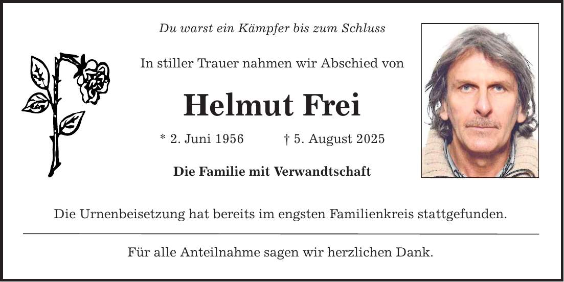 Du warst ein Kämpfer bis zum Schluss In stiller Trauer nahmen wir Abschied von Helmut Frei * 2. Juni 1956 _ 5. August 2025 Die Familie mit Verwandtschaft Die Urnenbeisetzung hat bereits im engsten Familienkreis stattgefunden. Für alle Anteilnahme sagen wir herzlichen Dank.