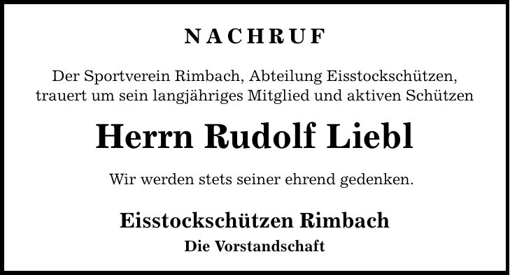 NACHRUF Der Sportverein Rimbach, Abteilung Eisstockschützen, trauert um sein langjähriges Mitglied und aktiven Schützen Herrn Rudolf Liebl Wir werden stets seiner ehrend gedenken. Eisstockschützen Rimbach Die Vorstandschaft
