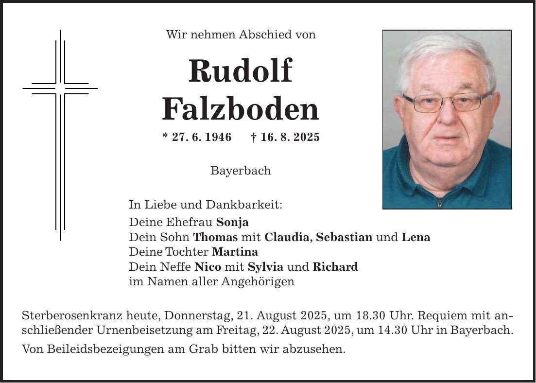 Wir nehmen Abschied von Rudolf Falzboden * 27. 6. 1946 + 16. 8. 2025 Bayerbach In Liebe und Dankbarkeit: Deine Ehefrau Sonja Dein Sohn Thomas mit Claudia, Sebastian und Lena Deine Tochter Martina Dein Neffe Nico mit Sylvia und Richard im Namen aller Angehörigen Sterberosenkranz heute, Donnerstag, 21. August 2025, um 18.30 Uhr. Requiem mit anschließender Urnenbeisetzung am Freitag, 22. August 2025, um 14.30 Uhr in Bayerbach. Von Beileidsbezeigungen am Grab bitten wir abzusehen.