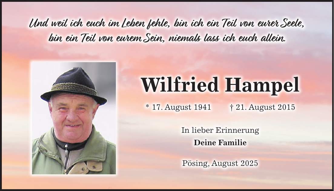 Und weil ich euch im Leben fehle, bin ich ein Teil von eurer Seele, bin ein Teil von eurem Sein, niemals lass ich euch allein.Wilfried Hampel * 17. August 1941 + 21. August 2015 In lieber Erinnerung Deine Familie Pösing, August 2025