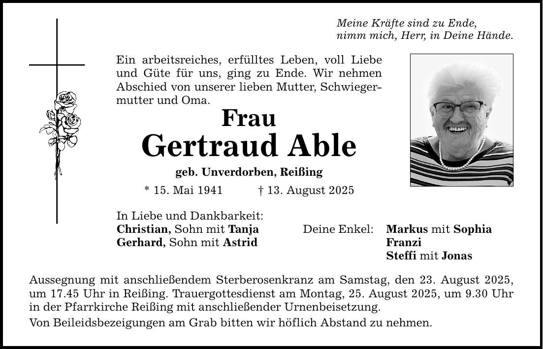 Meine Kräfte sind zu Ende, nimm mich, Herr, in Deine Hände. Ein arbeitsreiches, erfülltes Leben, voll Liebe und Güte für uns, ging zu Ende. Wir nehmen Abschied von unserer lieben Mutter, Schwiegermutter und Oma. Frau Gertraud Able geb. Unverdorben, Reißing * 15. Mai 1941 _ 13. August 2025 In Liebe und Dankbarkeit: Christian, Sohn mit Tanja Deine Enkel: Markus mit Sophia Gerhard, Sohn mit Astrid Franzi Steffi mit Jonas Aussegnung mit anschließendem Sterberosenkranz am Samstag, den 23. August 2025, um 17.45 Uhr in Reißing. Trauergottesdienst am Montag, 25. August 2025, um 9.30 Uhr in der Pfarrkirche Reißing mit anschließender Urnenbeisetzung. Von Beileidsbezeigungen am Grab bitten wir höflich Abstand zu nehmen.