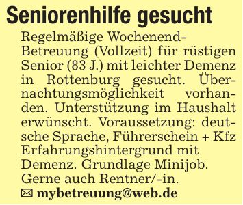 Seniorenhilfe gesuchtRegelmäßige Wochenend-Betreuung (Vollzeit) für rüstigen Senior (83 J.) mit leichter Demenz in Rottenburg gesucht. Übernachtungsmöglichkeit vorhanden. Unterstützung im Haushalt erwünscht. Voraussetzung: deutsche Sprache, Führerschein + Kfz Erfahrungshintergrund mitDemenz. Grundlage Minijob.Gerne auch Rentner/-in._ mybetreuung@web.de