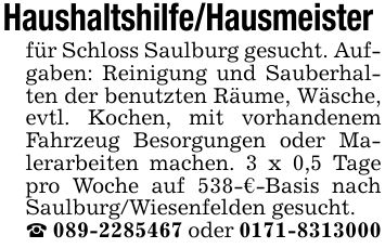 Haushaltshilfe/Hausmeister für Schloss Saulburg gesucht. Aufgaben: Reinigung und Sauberhalten der benutzten Räume, Wäsche, evtl. Kochen, mit vorhandenem Fahrzeug Besorgungen oder Malerarbeiten machen. 3 x 0,5 Tage pro Woche auf 538-€-Basis nach Saulburg/Wiesenfelden gesucht._ *** oder ***