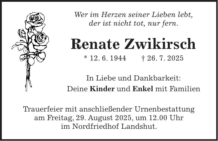 Wer im Herzen seiner Lieben lebt, der ist nicht tot, nur fern. Renate Zwikirsch * 12. 6. 1944 + 26. 7. 2025 In Liebe und Dankbarkeit: Deine Kinder und Enkel mit Familien Trauerfeier mit anschließender Urnenbestattung am Freitag, 29. August 2025, um 12.00 Uhr im Nordfriedhof Landshut.