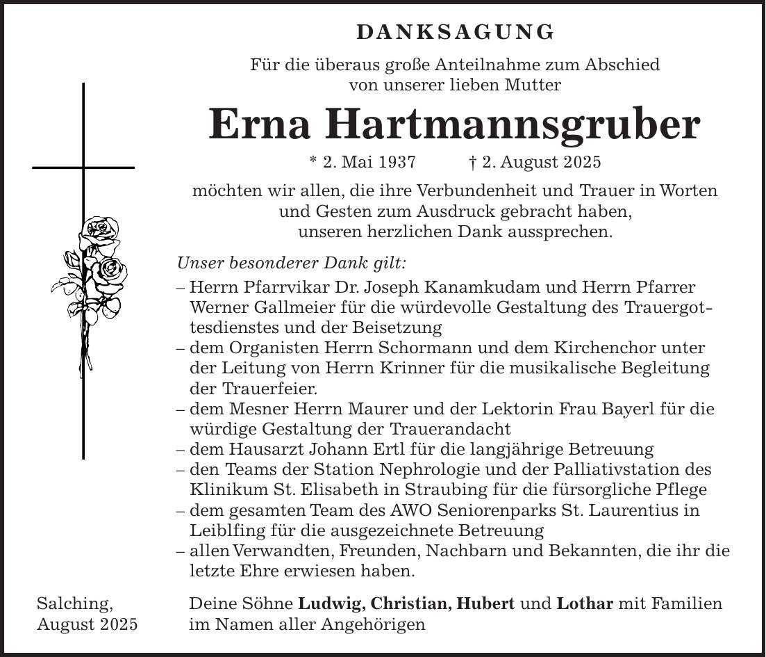  Danksagung Für die überaus große Anteilnahme zum Abschied von unserer lieben Mutter Erna Hartmannsgruber * 2. Mai 1937 + 2. August 2025 möchten wir allen, die ihre Verbundenheit und Trauer in Worten und Gesten zum Ausdruck gebracht haben, unseren herzlichen Dank aussprechen. Unser besonderer Dank gilt: - Herrn Pfarrvikar Dr. Joseph Kanamkudam und Herrn Pfarrer Werner Gallmeier für die würdevolle Gestaltung des Trauergottesdienstes und der Beisetzung - dem Organisten Herrn Schormann und dem Kirchenchor unter der Leitung von Herrn Krinner für die musikalische Begleitung der Trauerfeier. - dem Mesner Herrn Maurer und der Lektorin Frau Bayerl für die würdige Gestaltung der Trauerandacht - dem Hausarzt Johann Ertl für die langjährige Betreuung - den Teams der Station Nephrologie und der Palliativstation des Klinikum St. Elisabeth in Straubing für die fürsorgliche Pflege - dem gesamten Team des AWO Seniorenparks St. Laurentius in Leiblfing für die ausgezeichnete Betreuung - allen Verwandten, Freunden, Nachbarn und Bekannten, die ihr die letzte Ehre erwiesen haben. Salching, Deine Söhne Ludwig, Christian, Hubert und Lothar mit Familien August 2025 im Namen aller Angehörigen