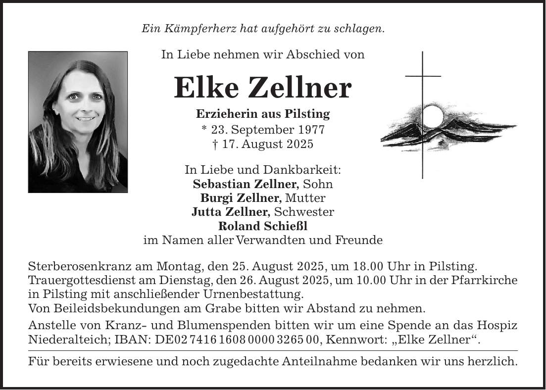 Ein Kämpferherz hat aufgehört zu schlagen. In Liebe nehmen wir Abschied von Elke Zellner Erzieherin aus Pilsting * 23. September 1977 + 17. August 2025 In Liebe und Dankbarkeit: Sebastian Zellner, Sohn Burgi Zellner, Mutter Jutta Zellner, Schwester Roland Schießl im Namen aller Verwandten und Freunde Sterberosenkranz am Montag, den 25. August 2025, um 18.00 Uhr in Pilsting. Trauergottesdienst am Dienstag, den 26. August 2025, um 10.00 Uhr in der Pfarrkirche in Pilsting mit anschließender Urnenbestattung. Von Beileidsbekundungen am Grabe bitten wir Abstand zu nehmen. Anstelle von Kranz- und Blumenspenden bitten wir um eine Spende an das Hospiz Niederalteich; IBAN: DE***, Kennwort: 'Elke Zellner'. Für bereits erwiesene und noch zugedachte Anteilnahme bedanken wir uns herzlich.