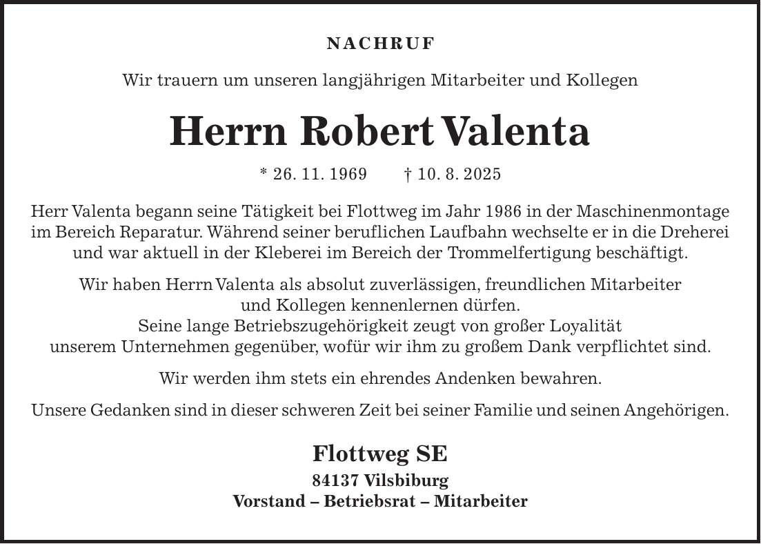 Nachruf Wir trauern um unseren langjährigen Mitarbeiter und Kollegen Herrn Robert Valenta * 26. 11. 1969 + 10. 8. 2025 Herr Valenta begann seine Tätigkeit bei Flottweg im Jahr 1986 in der Maschinenmontage im Bereich Reparatur. Während seiner beruflichen Laufbahn wechselte er in die Dreherei und war aktuell in der Kleberei im Bereich der Trommelfertigung beschäftigt. Wir haben Herrn Valenta als absolut zuverlässigen, freundlichen Mitarbeiter und Kollegen kennenlernen dürfen. Seine lange Betriebszugehörigkeit zeugt von großer Loyalität unserem Unternehmen gegenüber, wofür wir ihm zu großem Dank verpflichtet sind. Wir werden ihm stets ein ehrendes Andenken bewahren. Unsere Gedanken sind in dieser schweren Zeit bei seiner Familie und seinen Angehörigen. Flottweg SE 84137 Vilsbiburg Vorstand - Betriebsrat - Mitarbeiter