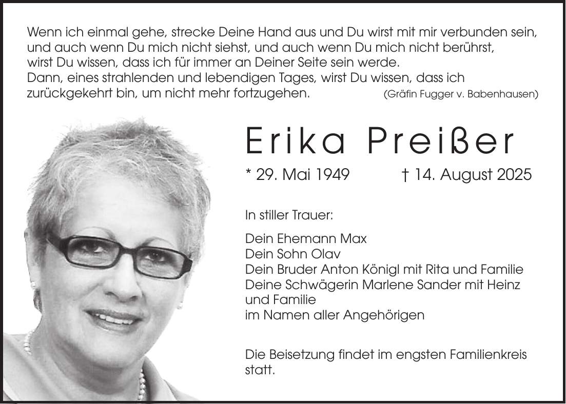 Wenn ich einmal gehe, strecke Deine Hand aus und Du wirst mit mir verbunden sein, und auch wenn Du mich nicht siehst, und auch wenn Du mich nicht berührst, wirst Du wissen, dass ich für immer an Deiner Seite sein werde. Dann, eines strahlenden und lebendigen Tages, wirst Du wissen, dass ich zurückgekehrt bin, um nicht mehr fortzugehen.(Gräfin Fugger v. Babenhausen) Erika Preißer * 29. Mai 1949 + 14. August 2025 In stiller Trauer: Dein Ehemann Max Dein Sohn Olav Dein Bruder Anton Königl mit Rita und Familie Deine Schwägerin Marlene Sander mit Heinz und Familie im Namen aller Angehörigen Die Beisetzung findet im engsten Familienkreis statt.