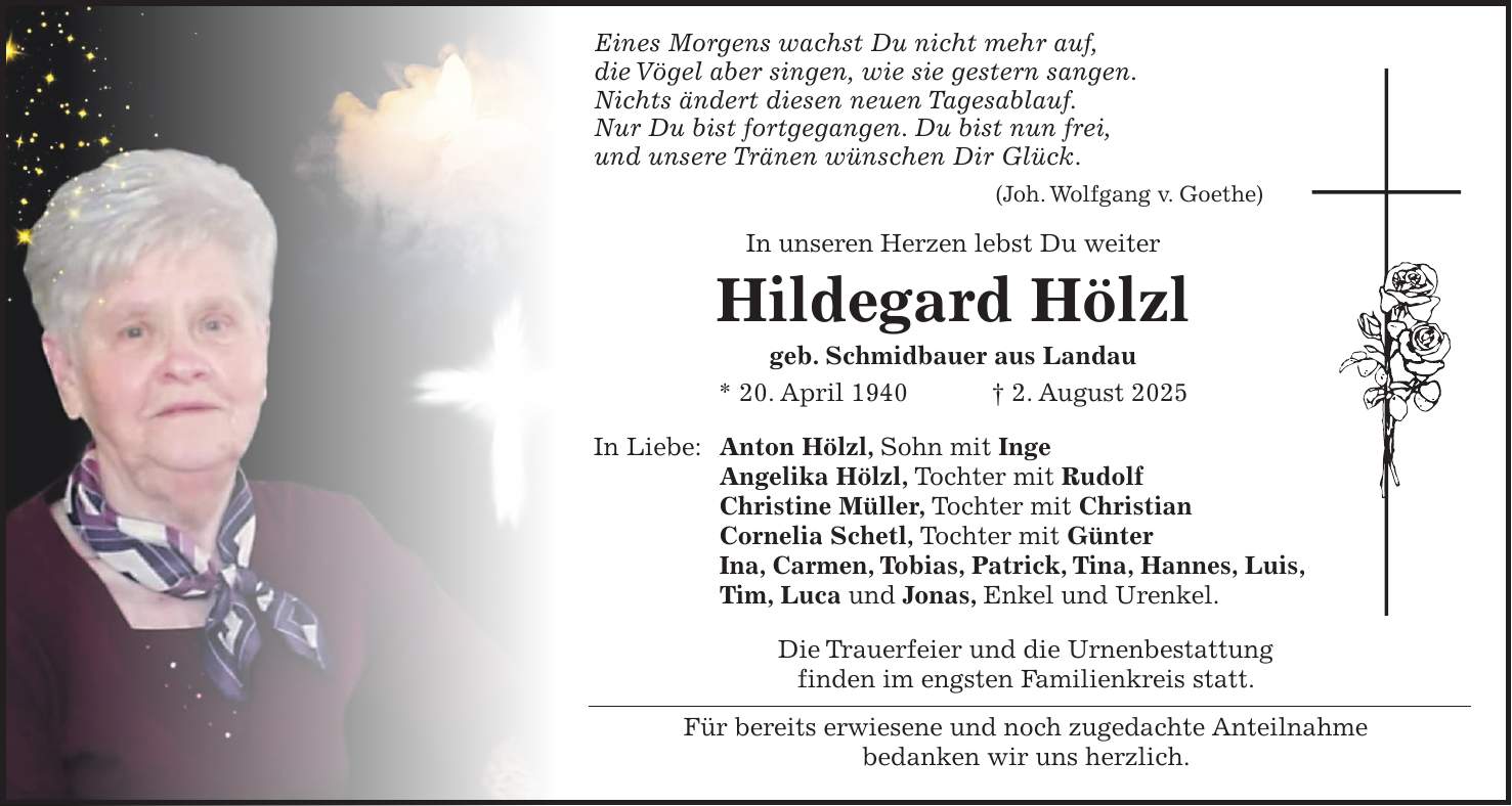  Eines Morgens wachst Du nicht mehr auf, die Vögel aber singen, wie sie gestern sangen. Nichts ändert diesen neuen Tagesablauf. Nur Du bist fortgegangen. Du bist nun frei, und unsere Tränen wünschen Dir Glück. (Joh. Wolfgang v. Goethe) In unseren Herzen lebst Du weiter Hildegard Hölzl geb. Schmidbauer aus Landau * 20. April 1940 + 2. August 2025 In Liebe: Anton Hölzl, Sohn mit Inge Angelika Hölzl, Tochter mit Rudolf Christine Müller, Tochter mit Christian Cornelia Schetl, Tochter mit Günter Ina, Carmen, Tobias, Patrick, Tina, Hannes, Luis, Tim, Luca und Jonas, Enkel und Urenkel. Die Trauerfeier und die Urnenbestattung finden im engsten Familienkreis statt. Für bereits erwiesene und noch zugedachte Anteilnahme bedanken wir uns herzlich.