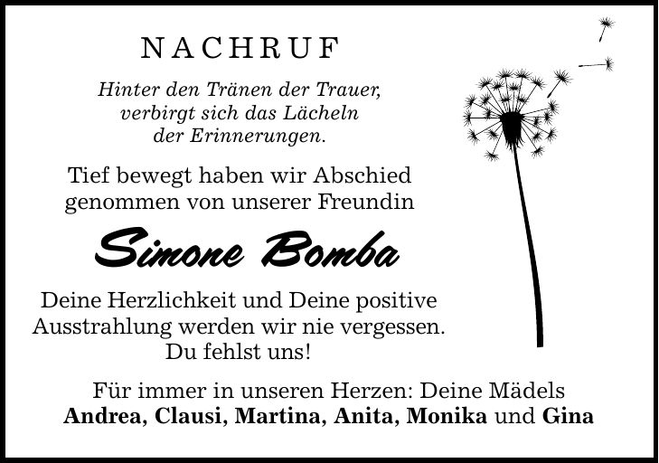 nachruf Hinter den Tränen der Trauer, verbirgt sich das Lächeln der Erinnerungen. Tief bewegt haben wir Abschied genommen von unserer Freundin Simone Bomba Deine Herzlichkeit und Deine positive Ausstrahlung werden wir nie vergessen. Du fehlst uns! Für immer in unseren Herzen: Deine Mädels Andrea, Clausi, Martina, Anita, Monika und Gina