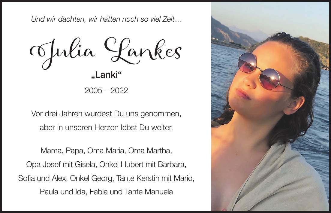 Und wir dachten, wir hätten noch so viel Zeit ... Julia Lankes 'Lanki' *** Vor drei Jahren wurdest Du uns genommen, aber in unseren Herzen lebst Du weiter. Mama, Papa, Oma Maria, Oma Martha, Opa Josef mit Gisela, Onkel Hubert mit Barbara, Sofia und Alex, Onkel Georg, Tante Kerstin mit Mario, Paula und Ida, Fabia und Tante Manuela 