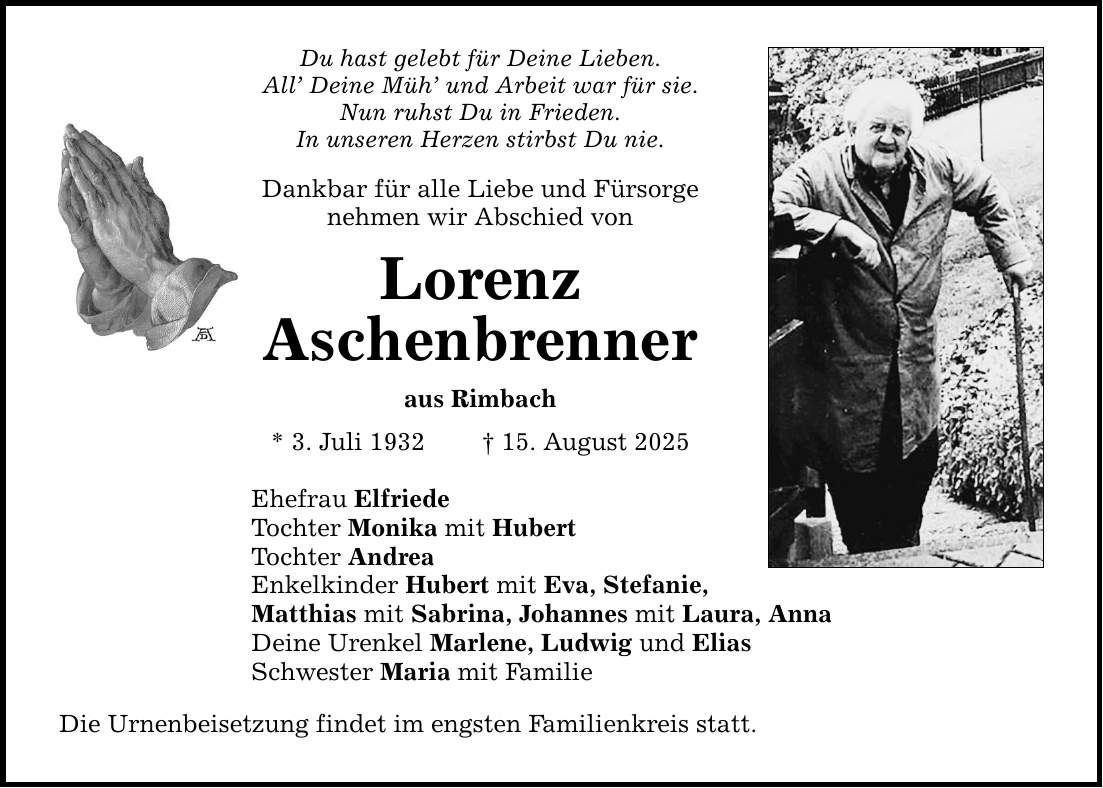 Du hast gelebt für Deine Lieben. All' Deine Müh' und Arbeit war für sie. Nun ruhst Du in Frieden. In unseren Herzen stirbst Du nie. Dankbar für alle Liebe und Fürsorge nehmen wir Abschied von Lorenz Aschenbrenner aus Rimbach * 3. Juli 1932 _ 15. August 2025 Ehefrau Elfriede Tochter Monika mit Hubert Tochter Andrea Enkelkinder Hubert mit Eva, Stefanie, Matthias mit Sabrina, Johannes mit Laura, Anna Deine Urenkel Marlene, Ludwig und Elias Schwester Maria mit Familie Die Urnenbeisetzung findet im engsten Familienkreis statt.