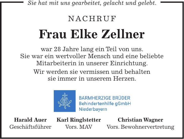 Nachruf Frau Elke Zellner war 28 Jahre lang ein Teil von uns. Sie war ein wertvoller Mensch und eine beliebte Mitarbeiterin in unserer Einrichtung. Wir werden sie vermissen und behalten sie immer in unserem Herzen. Harald Auer Karl Ringlstetter Christian Wagner Geschäftsführer Vors. MAV Vors. BewohnervertretungSie hat mit uns gearbeitet, gelacht und gelebt.