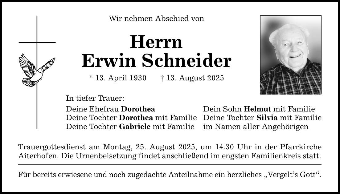 Wir nehmen Abschied von Herrn Erwin Schneider * 13. April 1930 _ 13. August 2025 In tiefer Trauer: Deine Ehefrau Dorothea Dein Sohn Helmut mit Familie Deine Tochter Dorothea mit Familie Deine Tochter Silvia mit Familie Deine Tochter Gabriele mit Familie im Namen aller Angehörigen Trauergottesdienst am Montag, 25. August 2025, um 14.30 Uhr in der Pfarrkirche Aiterhofen. Die Urnenbeisetzung findet anschließend im engsten Familienkreis statt. Für bereits erwiesene und noch zugedachte Anteilnahme ein herzliches 