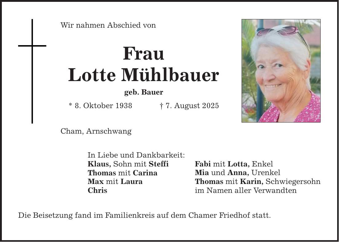 Wir nahmen Abschied von Frau Lotte Mühlbauer geb. Bauer * 8. Oktober 1938 _ 7. August 2025 Cham, Arnschwang In Liebe und Dankbarkeit: Klaus, Sohn mit Steffi Thomas mit Carina Max mit Laura Chris Die Beisetzung fand im Familienkreis auf dem Chamer Friedhof statt. Fabi mit Lotta, Enkel Mia und Anna, Urenkel Thomas mit Karin, Schwiegersohn im Namen aller Verwandten