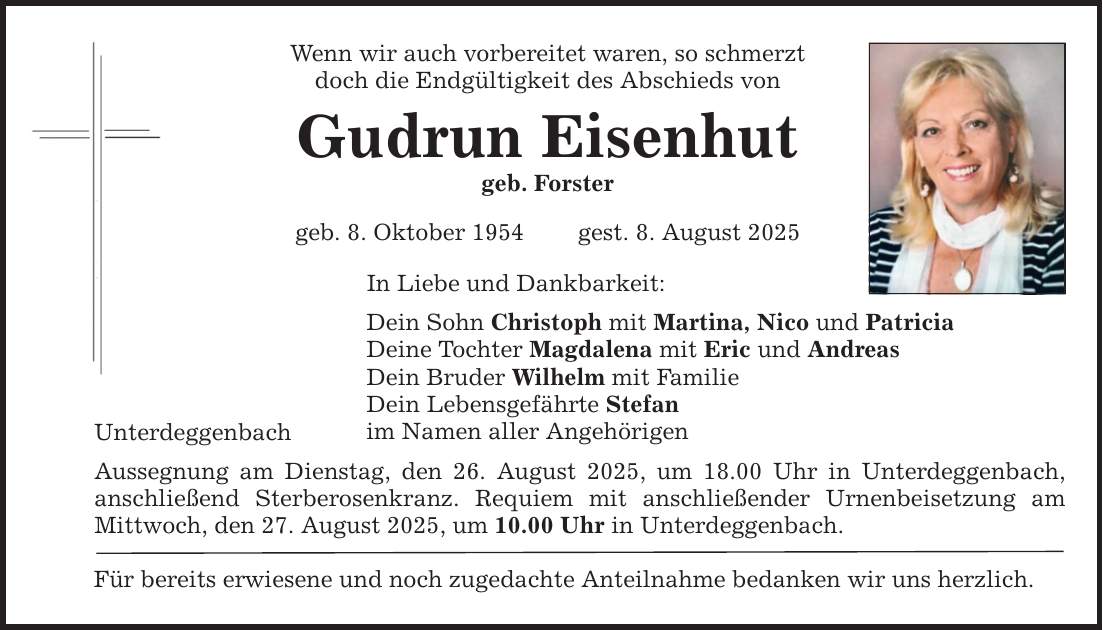 Unterdeggenbach Wenn wir auch vorbereitet waren, so schmerzt doch die Endgültigkeit des Abschieds von Gudrun Eisenhut geb. Forster geb. 8. Oktober 1954 gest. 8. August 2025 In Liebe und Dankbarkeit: Dein Sohn Christoph mit Martina, Nico und Patricia Deine Tochter Magdalena mit Eric und Andreas Dein Bruder Wilhelm mit Familie Dein Lebensgefährte Stefan im Namen aller Angehörigen Aussegnung am Dienstag, den 26. August 2025, um 18.00 Uhr in Unterdeggenbach, anschließend Sterberosenkranz. Requiem mit anschließender Urnenbeisetzung am Mittwoch, den 27. August 2025, um 10.00 Uhr in Unterdeggenbach. Für bereits erwiesene und noch zugedachte Anteilnahme bedanken wir uns herzlich.