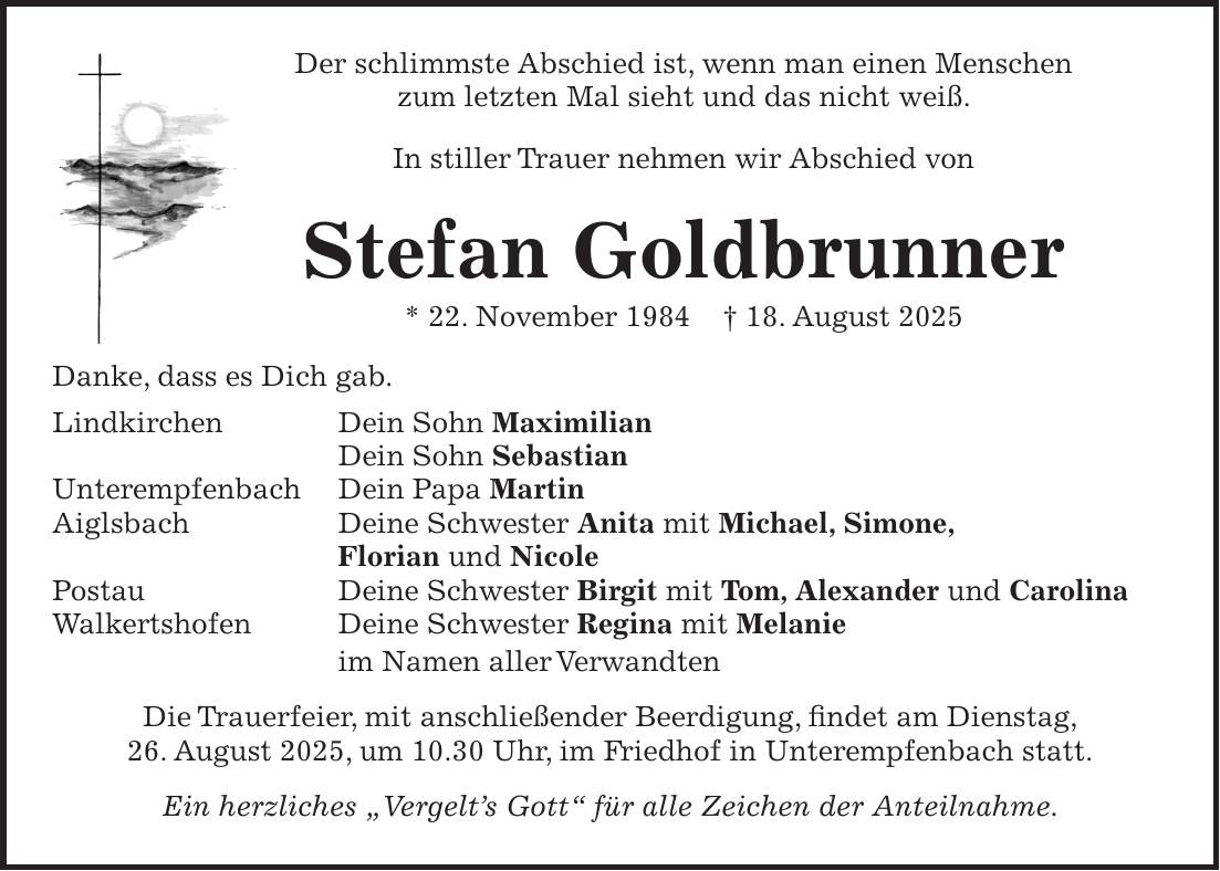Der schlimmste Abschied ist, wenn man einen Menschen zum letzten Mal sieht und das nicht weiß. In stiller Trauer nehmen wir Abschied von Stefan Goldbrunner * 22. November 1984 + 18. August 2025 Danke, dass es Dich gab. Lindkirchen Dein Sohn Maximilian Dein Sohn Sebastian Unterempfenbach Dein Papa Martin Aiglsbach Deine Schwester Anita mit Michael, Simone, Florian und Nicole Postau Deine Schwester Birgit mit Tom, Alexander und Carolina Walkertshofen Deine Schwester Regina mit Melanie im Namen aller Verwandten Die Trauerfeier, mit anschließender Beerdigung, findet am Dienstag, 26. August 2025, um 10.30 Uhr, im Friedhof in Unterempfenbach statt. Ein herzliches 'Vergelt's Gott' für alle Zeichen der Anteilnahme.