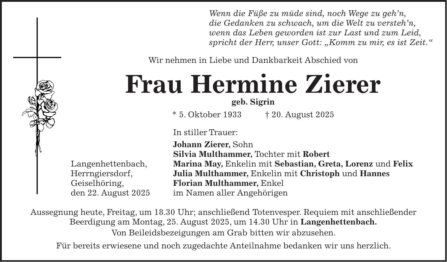  Wenn die Füße zu müde sind, noch Wege zu geh'n, die Gedanken zu schwach, um die Welt zu versteh'n, wenn das Leben geworden ist zur Last und zum Leid, spricht der Herr, unser Gott: 'Komm zu mir, es ist Zeit.' Wir nehmen in Liebe und Dankbarkeit Abschied von Frau Hermine Zierer geb. Sigrin * 5. Oktober 1933 + 20. August 2025 In stiller Trauer: Johann Zierer, Sohn Silvia Multhammer, Tochter mit Robert Langenhettenbach, Marina May, Enkelin mit Sebastian, Greta, Lorenz und Felix Herrngiersdorf, Julia Multhammer, Enkelin mit Christoph und Hannes Geiselhöring, Florian Multhammer, Enkel den 22. August 2025 im Namen aller Angehörigen Aussegnung heute, Freitag, um 18.30 Uhr; anschließend Totenvesper. Requiem mit anschließender Beerdigung am Montag, 25. August 2025, um 14.30 Uhr in Langenhettenbach. Von Beileidsbezeigungen am Grab bitten wir abzusehen. Für bereits erwiesene und noch zugedachte Anteilnahme bedanken wir uns herzlich.