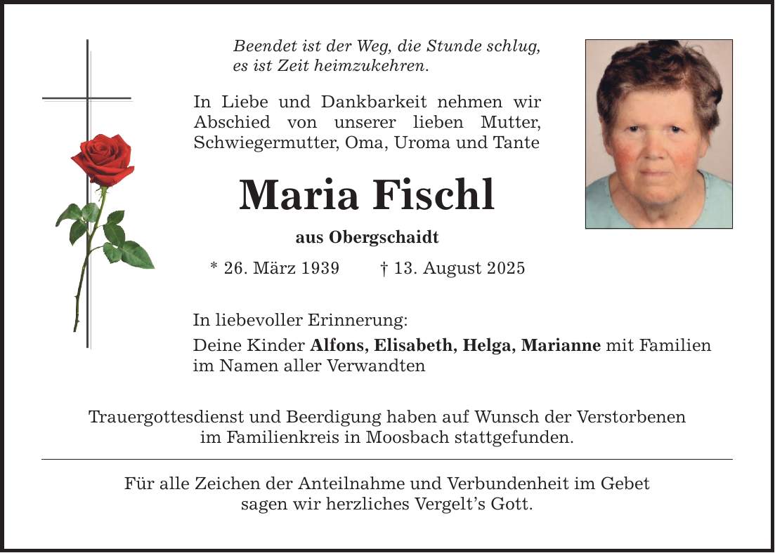 Beendet ist der Weg, die Stunde schlug, es ist Zeit heimzukehren. In Liebe und Dankbarkeit nehmen wir Abschied von unserer lieben Mutter, Schwiegermutter, Oma, Uroma und Tante Maria Fischl aus Obergschaidt * 26. März 1939 _ 13. August 2025 In liebevoller Erinnerung: Deine Kinder Alfons, Elisabeth, Helga, Marianne mit Familien im Namen aller Verwandten Trauergottesdienst und Beerdigung haben auf Wunsch der Verstorbenen im Familienkreis in Moosbach stattgefunden. Für alle Zeichen der Anteilnahme und Verbundenheit im Gebet sagen wir herzliches Vergelt's Gott.