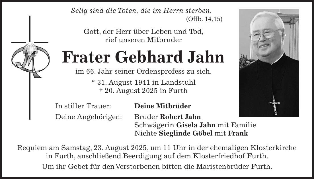  Selig sind die Toten, die im Herrn sterben. (Offb. 14,15) Gott, der Herr über Leben und Tod, rief unseren Mitbruder Frater Gebhard Jahn im 66. Jahr seiner Ordensprofess zu sich. * 31. August 1941 in Landstuhl + 20. August 2025 in Furth In stiller Trauer: Deine Mitbrüder Deine Angehörigen: Bruder Robert Jahn Schwägerin Gisela Jahn mit Familie Nichte Sieglinde Göbel mit Frank Requiem am Samstag, 23. August 2025, um 11 Uhr in der ehemaligen Kloster­kirche in Furth, anschließend Beerdigung auf dem Klosterfriedhof Furth. Um ihr Gebet für den Verstorbenen bitten die Maristenbrüder Furth.