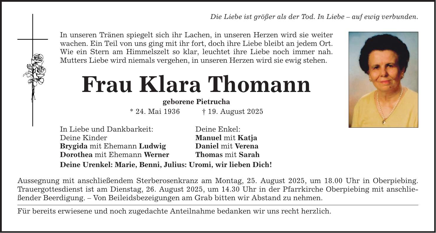 Die Liebe ist größer als der Tod. In Liebe - auf ewig verbunden. In unseren Tränen spiegelt sich ihr Lachen, in unseren Herzen wird sie weiter wachen. Ein Teil von uns ging mit ihr fort, doch ihre Liebe bleibt an jedem Ort. Wie ein Stern am Himmelszelt so klar, leuchtet ihre Liebe noch immer nah. Mutters Liebe wird niemals vergehen, in unseren Herzen wird sie ewig stehen. Frau Klara Thomann geborene Pietrucha * 24. Mai 1936 _ 19. August 2025 In Liebe und Dankbarkeit: Deine Enkel: Deine Kinder Manuel mit Katja Brygida mit Ehemann Ludwig Daniel mit Verena Dorothea mit Ehemann Werner Thomas mit Sarah Deine Urenkel: Marie, Benni, Julius: Uromi, wir lieben Dich! Aussegnung mit anschließendem Sterberosenkranz am Montag, 25. August 2025, um 18.00 Uhr in Oberpiebing. Trauergottesdienst ist am Dienstag, 26. August 2025, um 14.30 Uhr in der Pfarrkirche Oberpiebing mit anschließender Beerdigung. - Von Beileidsbezeigungen am Grab bitten wir Abstand zu nehmen. Für bereits erwiesene und noch zugedachte Anteilnahme bedanken wir uns recht herzlich.