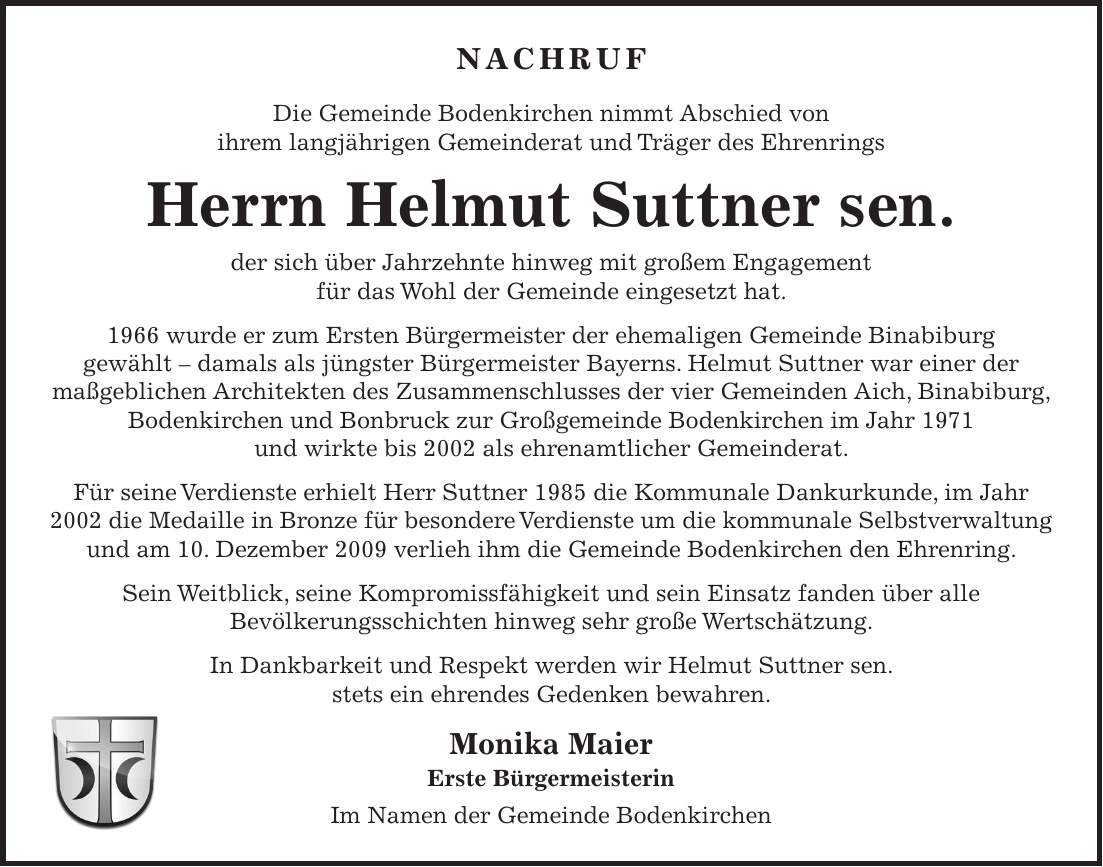 Nachruf Die Gemeinde Bodenkirchen nimmt Abschied von ihrem langjährigen Gemeinderat und Träger des Ehrenrings Herrn Andreas Weindl der sich über Jahrzehnte hinweg mit großem Engagement für das Wohl der Gemeinde eingesetzt hat. Herr Weindl war von 1966 bis 1990 und von 1996 bis 2002 als ehrenamtlicher Gemeinderat tätig. Für seine herausragenden Verdienste um die kommunale Selbstverwaltung wurde ihm 1985 die Dankurkunde des Staatsministeriums des Innern verliehen. 1999 erhielt er das Ehrenzeichen des Bayerischen Ministerpräsidenten, und 2005 wurde ihm die besondere Auszeichnung des Ehrenrings der Gemeinde Bodenkirchen zuteil. Sein Einsatz und seine Verdienste für die Gemeinschaft fanden über alle Bevölkerungskreise hinweg große Wertschätzung. In Dankbarkeit und Respekt werden wir Andreas Weindl stets ein ehrendes Gedenken bewahren. Monika Maier Erste Bürgermeisterin Im Namen der Gemeinde BodenkirchenNachruf Die Gemeinde Bodenkirchen nimmt Abschied von ihrem langjährigen Gemeinderat und Träger des Ehrenrings Herrn Helmut Suttner sen. der sich über Jahrzehnte hinweg mit großem Engagement für das Wohl der Gemeinde eingesetzt hat. 1966 wurde er zum Ersten Bürgermeister der ehemaligen Gemeinde Binabiburg gewählt - damals als jüngster Bürgermeister Bayerns. Helmut Suttner war einer der maßgeblichen Architekten des Zusammenschlusses der vier Gemeinden Aich, Binabiburg, Bodenkirchen und Bonbruck zur Großgemeinde Bodenkirchen im Jahr 1971 und wirkte bis 2002 als ehrenamtlicher Gemeinderat. Für seine Verdienste erhielt Herr Suttner 1985 die Kommunale Dankurkunde, im Jahr 2002 die Medaille in Bronze für besondere Verdienste um die kommunale Selbstverwaltung und am 10. Dezember 2009 verlieh ihm die Gemeinde Bodenkirchen den Ehrenring. Sein Weitblick, seine Kompromissfähigkeit und sein Einsatz fanden über alle Bevölkerungsschichten hinweg sehr große Wertschätzung. In Dankbarkeit und Respekt werden wir Helmut Suttner sen. stets ein ehrendes Gedenken bewahren. Monika Maier Erste Bürgermeisterin Im Namen der Gemeinde Boden