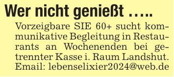 Wer nicht genießt .....Vorzeigbare SIE 60+ sucht kommunikative Begleitung in Restaurants an Wochenenden bei getrennter Kasse i. Raum Landshut.Email: lebenselixier2024@web.de