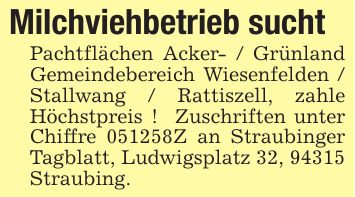 Milchviehbetrieb sucht Pachtflächen Acker- / Grünland Gemeindebereich Wiesenfelden / Stallwang / Rattiszell, zahle Höchstpreis ! Zuschriften unter Chiffre ***Z an Straubinger Tagblatt, Ludwigsplatz 32, 94315 Straubing.