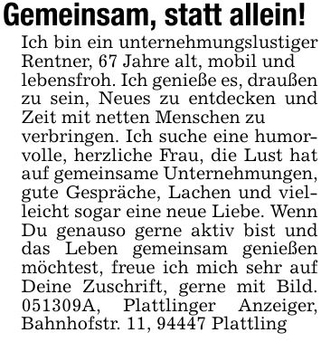 Gemeinsam, statt allein!Ich bin ein unternehmungslustiger Rentner, 67 Jahre alt, mobil undlebensfroh. Ich genieße es, draußen zu sein, Neues zu entdecken und Zeit mit netten Menschen zuverbringen. Ich suche eine humorvolle, herzliche Frau, die Lust hat auf gemeinsame Unternehmungen, gute Gespräche, Lachen und vielleicht sogar eine neue Liebe. Wenn Du genauso gerne aktiv bist und das Leben gemeinsam genießen möchtest, freue ich mich sehr auf Deine Zuschrift, gerne mit Bild. ***A, Plattlinger Anzeiger, Bahnhofstr. 11, 94447 Plattling