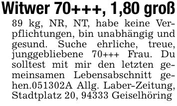Witwer 70+++, 1,80 groß89 kg, NR, NT, habe keine Verpflichtungen, bin unabhängig und gesund. Suche ehrliche, treue, junggebliebene 70+++ Frau. Du solltest mit mir den letzten gemeinsamen Lebensabschnitt gehen.***A Allg. Laber-Zeitung, Stadtplatz 20, 94333 Geiselhöring