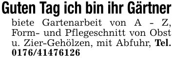 Guten Tag ich bin ihr Gärtnerbiete Gartenarbeit von A - Z, Form- und Pflegeschnitt von Obst u. Zier-Gehölzen, mit Abfuhr, Tel. ***