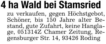 4 ha Wald bei Stamsriedzu verkaufen, gegen Höchstgebot, Schöner, bis 150 Jahre alter Bestand, gute Zufahrt, keine Hanglage, ***Z Chamer Zeitung, Regensburger Str. 14, 93426 Roding