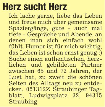 Herz sucht Herz Ich lache gerne, liebe das Leben und freue mich über gemeinsame Spaziergänge, gute - auch mal tiefe - Gespräche und Abende, an denen man sich einfach wohl fühlt. Humor ist für mich wichtig, das Leben ist schon ernst genug :) Suche einen authentischen, herzlichen und gebildeten Partner zwischen 65 und 72 Jahren, der Lust hat, zu zweit die schönen Seiten des Alltags neu zu entdecken. ***Z Straubinger Tagblatt, Ludwigsplatz 32, 94315 Straubing