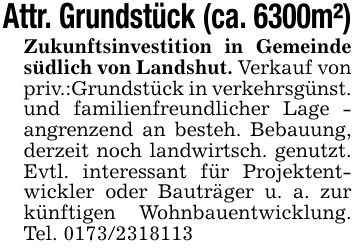 Attr. Grundstück (ca. 6300m²)Zukunftsinvestition in Gemeinde südlich von Landshut. Verkauf von priv.:Grundstück in verkehrsgünst. und familienfreundlicher Lage - angrenzend an besteh. Bebauung, derzeit noch landwirtsch. genutzt. Evtl. interessant für Projektentwickler oder Bauträger u. a. zur künftigen Wohnbauentwicklung. Tel. ***