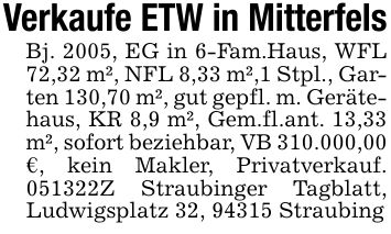 Verkaufe ETW in MitterfelsBj. 2005, EG in 6-Fam.Haus, WFL 72,32 m², NFL 8,33 m²,1 Stpl., Garten 130,70 m², gut gepfl. m. Gerätehaus, KR 8,9 m², Gem.fl.ant. 13,33 m², sofort beziehbar, VB 310.000,00 €, kein Makler, Privatverkauf. ***Z Straubinger Tagblatt, Ludwigsplatz 32, 94315 Straubing