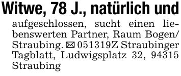 Witwe, 78 J., natürlich undaufgeschlossen, sucht einen liebenswerten Partner, Raum Bogen/ Straubing. _ ***Z Straubinger Tagblatt, Ludwigsplatz 32, 94315 Straubing