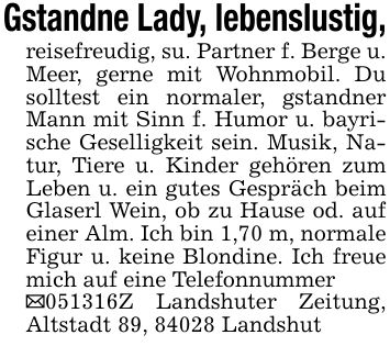 Gstandne Lady, lebenslustig,reisefreudig, su. Partner f. Berge u. Meer, gerne mit Wohnmobil. Du solltest ein normaler, gstandner Mann mit Sinn f. Humor u. bayrische Geselligkeit sein. Musik, Natur, Tiere u. Kinder gehören zum Leben u. ein gutes Gespräch beim Glaserl Wein, ob zu Hause od. auf einer Alm. Ich bin 1,70 m, normale Figur u. keine Blondine. Ich freue mich auf eine Telefonnummer_***Z Landshuter Zeitung, Altstadt 89, 84028 Landshut