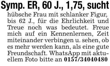 Symp. ER, 60 J., 1,75, suchthübsche Frau mit schlanker Figur,bis 62 J., für die Ehrlichkeit und Treue noch was bedeutet. Freue mich auf ein Kennenlernen, Zeit miteinander verbingen u. sehen, ob es mehr werden kann, als eine gute Freundschaft. WhatsApp mit aktuellem Foto bitte an ***