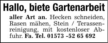 Hallo, biete Gartenarbeit aller Art an. Hecken schneiden, Rasen mähen, Stein / Terassenreinigung, mit kostenloser Abfuhr. Fa. Tel. ***