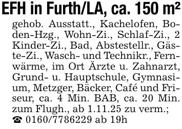 EFH in Furth/LA, ca. 150 m²gehob. Ausstatt., Kachelofen, Boden-Hzg., Wohn-Zi., Schlaf-Zi., 2 Kinder-Zi., Bad, Abstestellr., Gäste-Zi., Wasch- und Technikr., Fernwärme, im Ort Ärzte u. Zahnarzt, Grund- u. Hauptschule, Gymnasium, Metzger, Bäcker, Café und Friseur, ca. 4 Min. BAB, ca. 20 Min. zum Flugh., ab 1.11.25 zu verm.;_ *** ab 19h