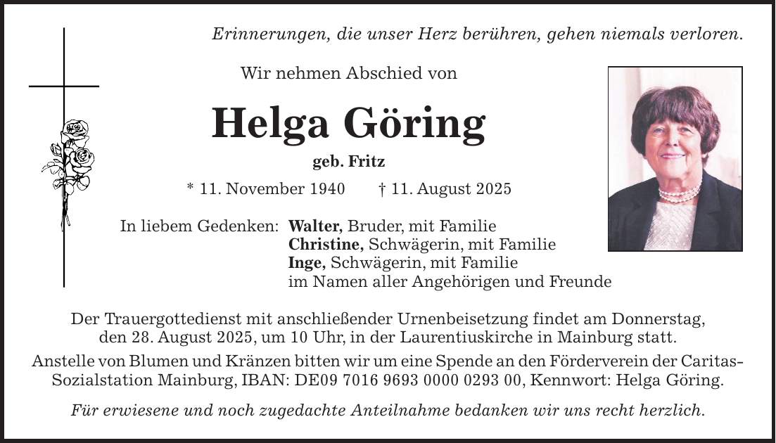 Erinnerungen, die unser Herz berühren, gehen niemals verloren. Wir nehmen Abschied von Helga Göring geb. Fritz * 11. November 1940 + 11. August 2025 In liebem Gedenken: Walter, Bruder, mit Familie Christine, Schwägerin, mit Familie Inge, Schwägerin, mit Familie im Namen aller Angehörigen und Freunde Der Trauergottedienst mit anschließender Urnenbeisetzung findet am Donnerstag, den 28. August 2025, um 10 Uhr, in der Laurentiuskirche in Mainburg statt. Anstelle von Blumen und Kränzen bitten wir um eine Spende an den Förderverein der Caritas- Sozialstation Mainburg, IBAN: DE***, Kennwort: Helga Göring. Für erwiesene und noch zugedachte Anteilnahme bedanken wir uns recht herzlich.
