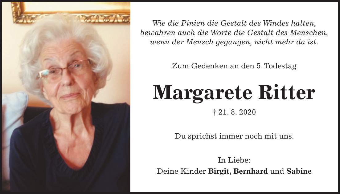 Wie die Pinien die Gestalt des Windes halten, bewahren auch die Worte die Gestalt des Menschen, wenn der Mensch gegangen, nicht mehr da ist. Zum Gedenken an den 5. Todestag Margarete Ritter + 21. 8. 2020 Du sprichst immer noch mit uns. In Liebe: Deine Kinder Birgit, Bernhard und Sabine