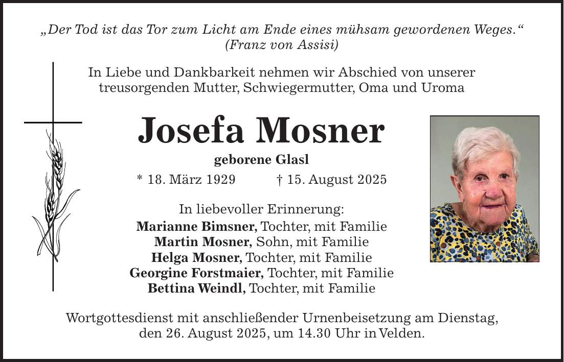 'Der Tod ist das Tor zum Licht am Ende eines mühsam gewordenen Weges.' (Franz von Assisi) In Liebe und Dankbarkeit nehmen wir Abschied von unserer treusorgenden Mutter, Schwiegermutter, Oma und Uroma Josefa Mosner geborene Glasl * 18. März 1929 + 15. August 2025 In liebevoller Erinnerung: Marianne Bimsner, Tochter, mit Familie Martin Mosner, Sohn, mit Familie Helga Mosner, Tochter, mit Familie Georgine Forstmaier, Tochter, mit Familie Bettina Weindl, Tochter, mit Familie Wortgottesdienst mit anschließender Urnenbeisetzung am Dienstag, den 26. August 2025, um 14.30 Uhr in Velden.