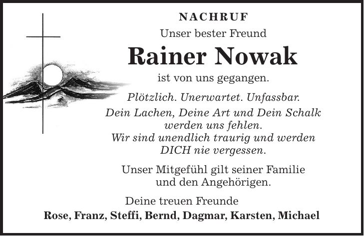  NACHRUF Unser bester Freund Rainer Nowak ist von uns gegangen. Plötzlich. Unerwartet. Unfassbar. Dein Lachen, Deine Art und Dein Schalk werden uns fehlen. Wir sind unendlich traurig und werden DICH nie vergessen. Unser Mitgefühl gilt seiner Familie und den Angehörigen. Deine treuen Freunde Rose, Franz, Steffi, Bernd, Dagmar, Karsten, Michael