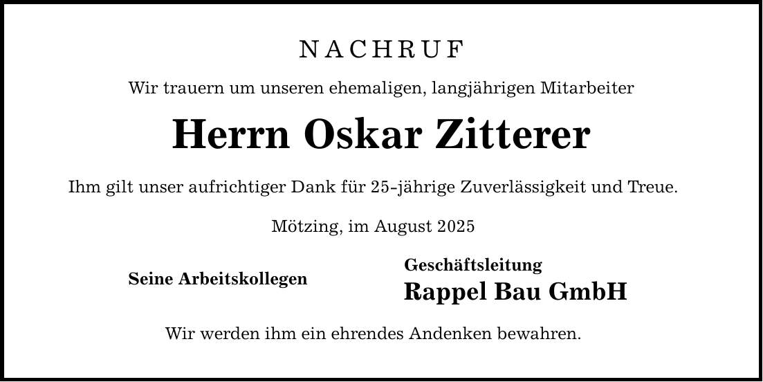 NACHRUFWir trauern um unseren ehemaligen, langjährigen MitarbeiterHerrn Oskar ZittererIhm gilt unser aufrichtiger Dank für 25-jährige Zuverlässigkeit und Treue.Mötzing, im August 2025 Geschäftsleitung Rappel Bau GmbHWir werden ihm ein ehrendes Andenken bewahren.Seine Arbeitskollegen